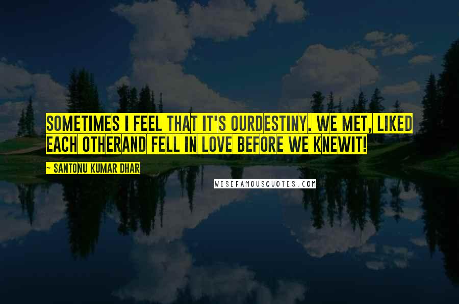 Santonu Kumar Dhar Quotes: Sometimes I feel that it's ourdestiny. We met, liked each otherand fell in love before we knewit!