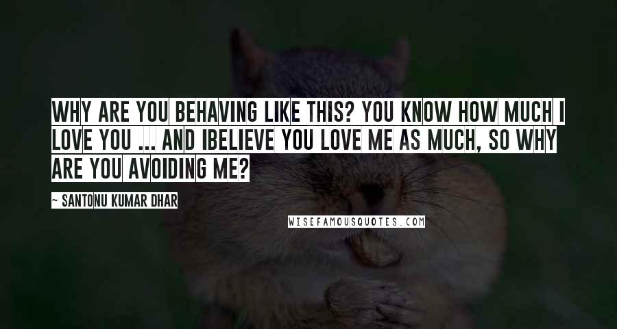 Santonu Kumar Dhar Quotes: Why are you behaving like this? You know how much I love you ... and Ibelieve you love me as much, so why are you avoiding me?