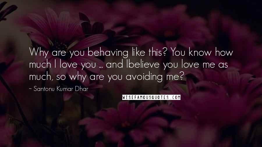 Santonu Kumar Dhar Quotes: Why are you behaving like this? You know how much I love you ... and Ibelieve you love me as much, so why are you avoiding me?