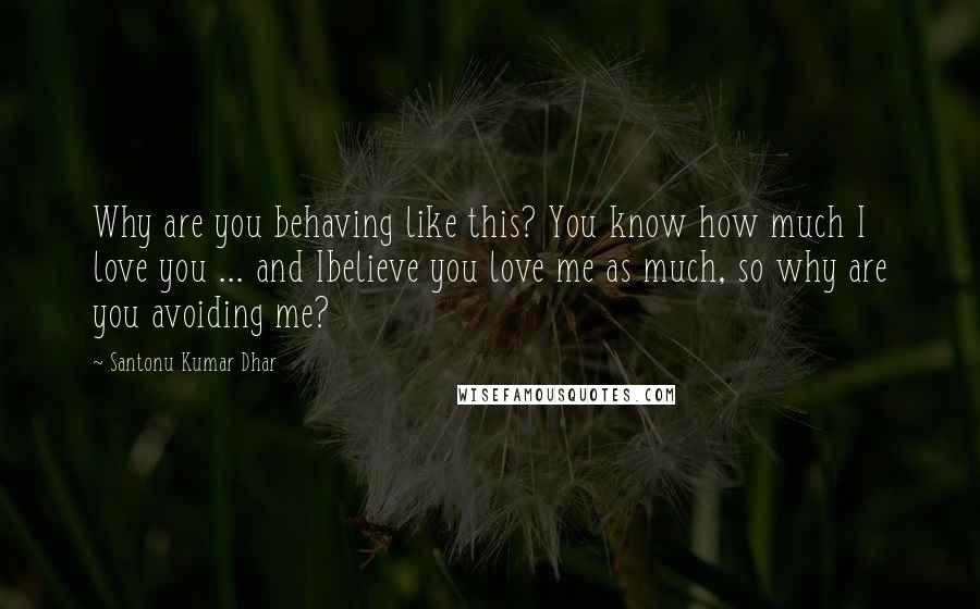 Santonu Kumar Dhar Quotes: Why are you behaving like this? You know how much I love you ... and Ibelieve you love me as much, so why are you avoiding me?