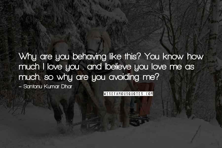 Santonu Kumar Dhar Quotes: Why are you behaving like this? You know how much I love you ... and Ibelieve you love me as much, so why are you avoiding me?