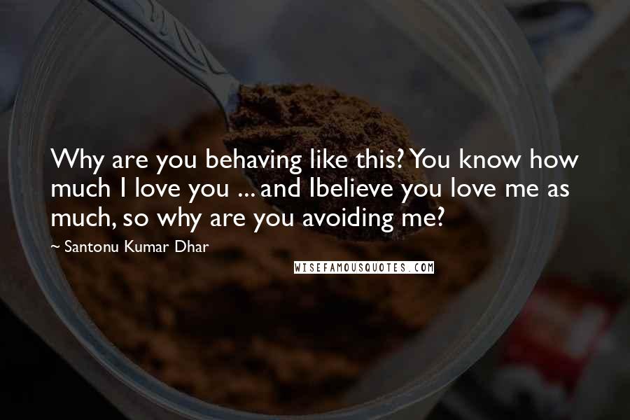 Santonu Kumar Dhar Quotes: Why are you behaving like this? You know how much I love you ... and Ibelieve you love me as much, so why are you avoiding me?