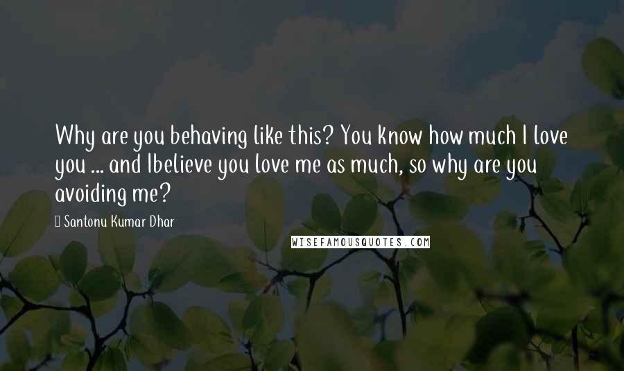 Santonu Kumar Dhar Quotes: Why are you behaving like this? You know how much I love you ... and Ibelieve you love me as much, so why are you avoiding me?