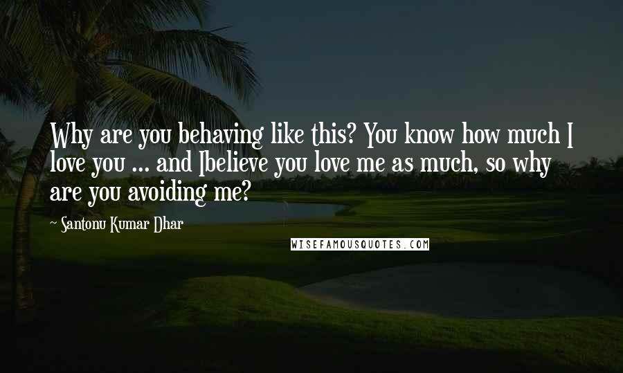 Santonu Kumar Dhar Quotes: Why are you behaving like this? You know how much I love you ... and Ibelieve you love me as much, so why are you avoiding me?