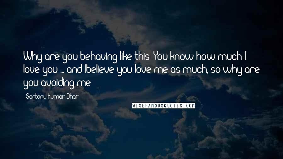 Santonu Kumar Dhar Quotes: Why are you behaving like this? You know how much I love you ... and Ibelieve you love me as much, so why are you avoiding me?