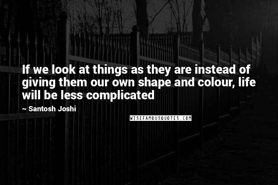 Santosh Joshi Quotes: If we look at things as they are instead of giving them our own shape and colour, life will be less complicated