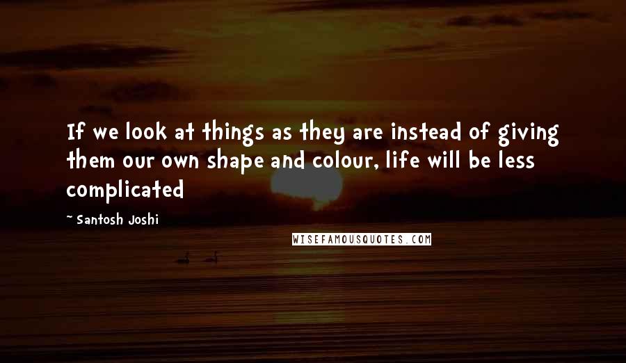 Santosh Joshi Quotes: If we look at things as they are instead of giving them our own shape and colour, life will be less complicated