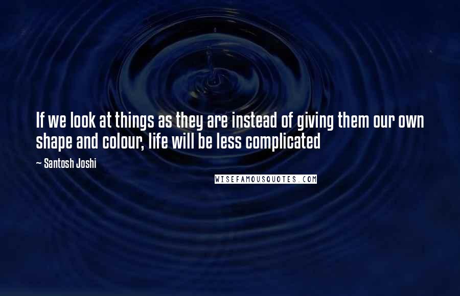 Santosh Joshi Quotes: If we look at things as they are instead of giving them our own shape and colour, life will be less complicated