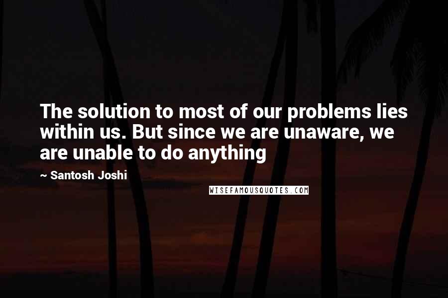 Santosh Joshi Quotes: The solution to most of our problems lies within us. But since we are unaware, we are unable to do anything