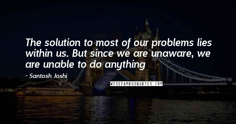 Santosh Joshi Quotes: The solution to most of our problems lies within us. But since we are unaware, we are unable to do anything