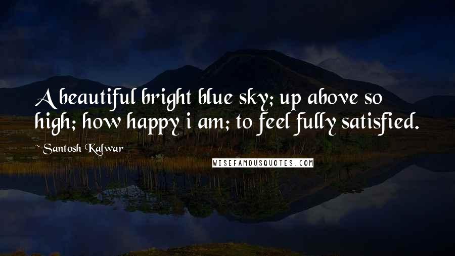 Santosh Kalwar Quotes: A beautiful bright blue sky; up above so high; how happy i am; to feel fully satisfied.