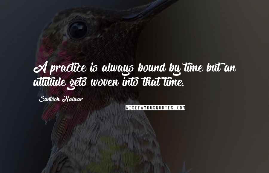 Santosh Kalwar Quotes: A practice is always bound by time but an attitude gets woven into that time.