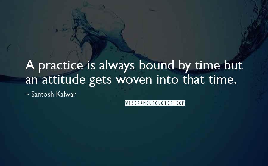 Santosh Kalwar Quotes: A practice is always bound by time but an attitude gets woven into that time.