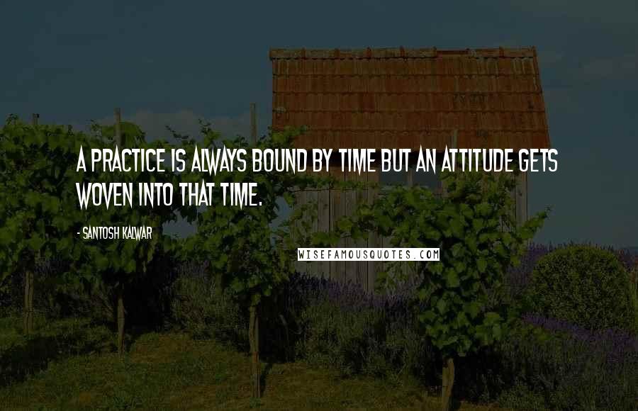 Santosh Kalwar Quotes: A practice is always bound by time but an attitude gets woven into that time.