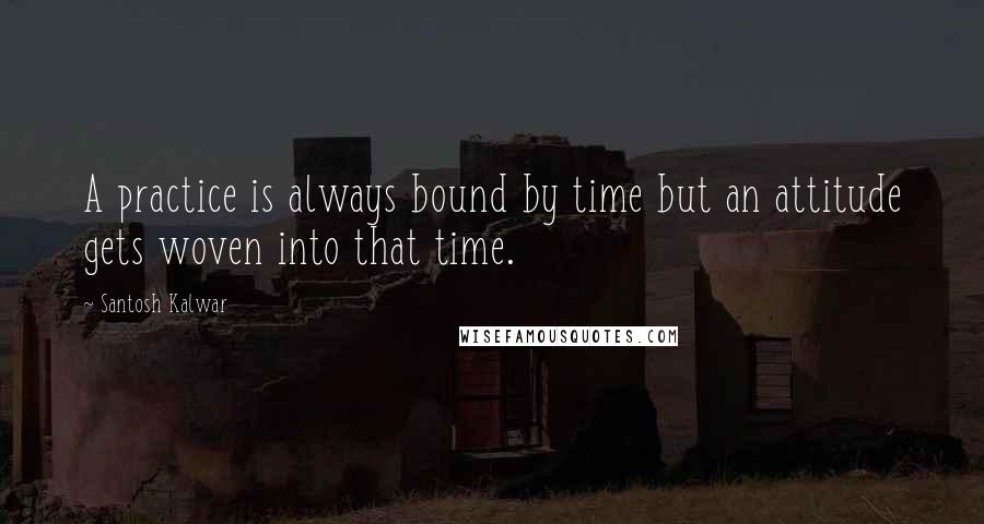 Santosh Kalwar Quotes: A practice is always bound by time but an attitude gets woven into that time.