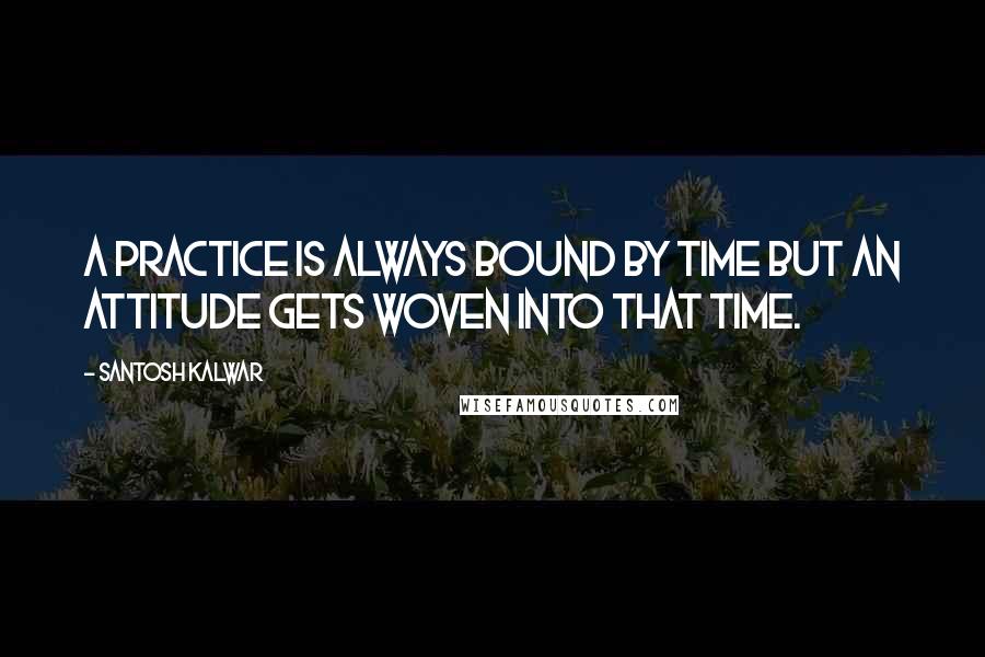 Santosh Kalwar Quotes: A practice is always bound by time but an attitude gets woven into that time.