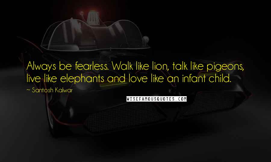 Santosh Kalwar Quotes: Always be fearless. Walk like lion, talk like pigeons, live like elephants and love like an infant child.