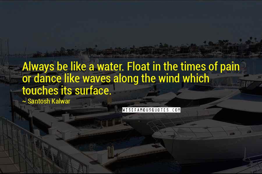 Santosh Kalwar Quotes: Always be like a water. Float in the times of pain or dance like waves along the wind which touches its surface.