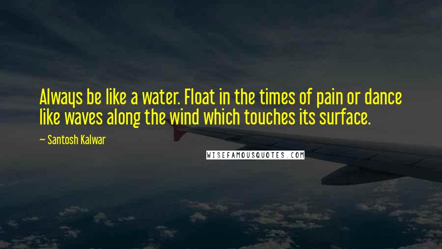 Santosh Kalwar Quotes: Always be like a water. Float in the times of pain or dance like waves along the wind which touches its surface.