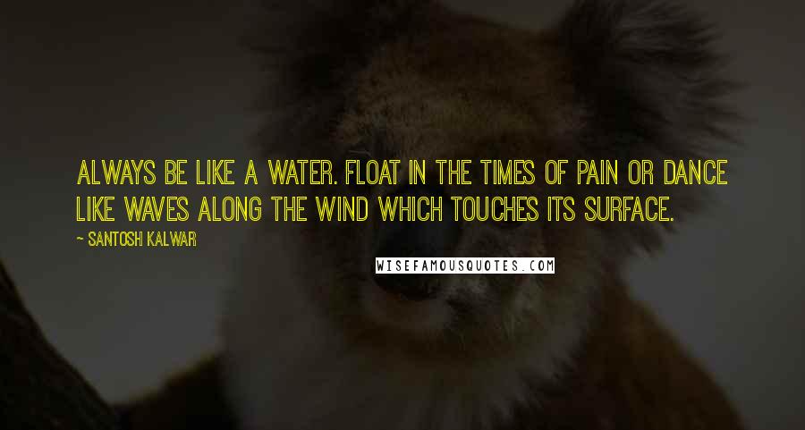 Santosh Kalwar Quotes: Always be like a water. Float in the times of pain or dance like waves along the wind which touches its surface.