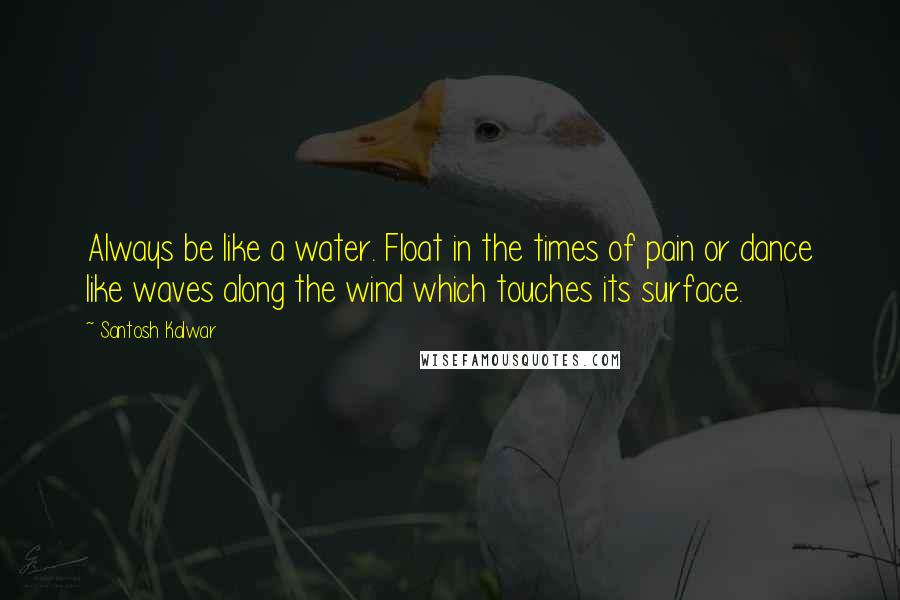 Santosh Kalwar Quotes: Always be like a water. Float in the times of pain or dance like waves along the wind which touches its surface.