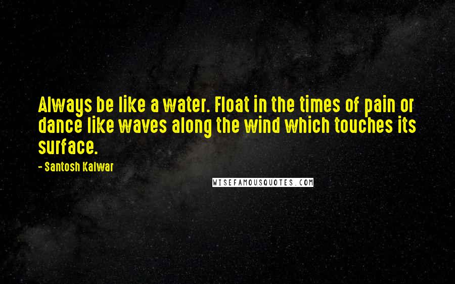 Santosh Kalwar Quotes: Always be like a water. Float in the times of pain or dance like waves along the wind which touches its surface.