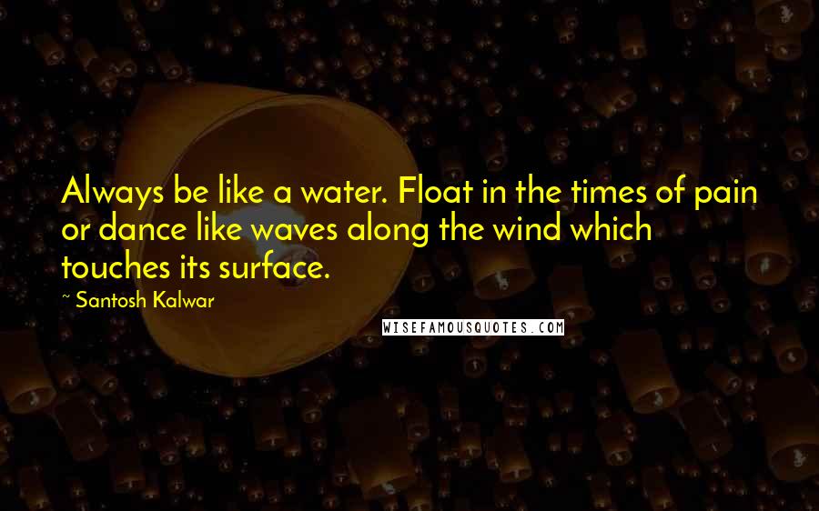 Santosh Kalwar Quotes: Always be like a water. Float in the times of pain or dance like waves along the wind which touches its surface.