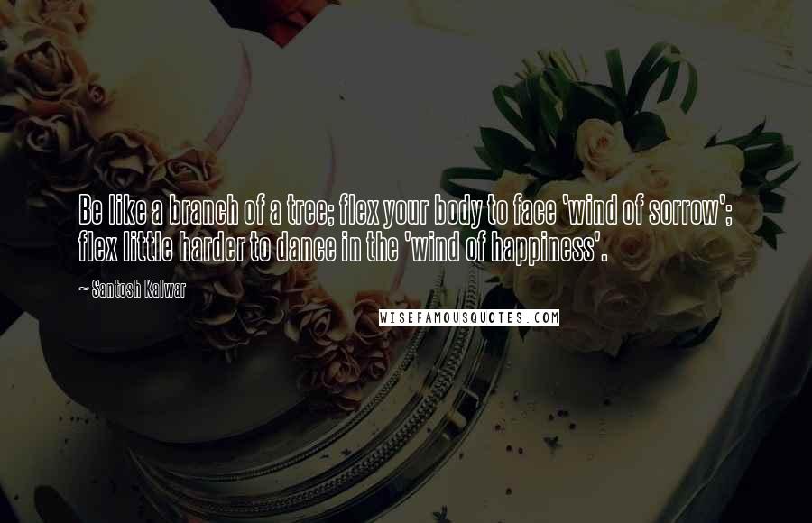 Santosh Kalwar Quotes: Be like a branch of a tree; flex your body to face 'wind of sorrow'; flex little harder to dance in the 'wind of happiness'.