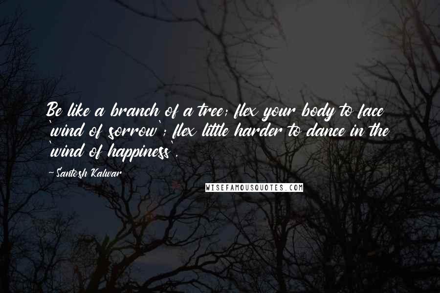 Santosh Kalwar Quotes: Be like a branch of a tree; flex your body to face 'wind of sorrow'; flex little harder to dance in the 'wind of happiness'.