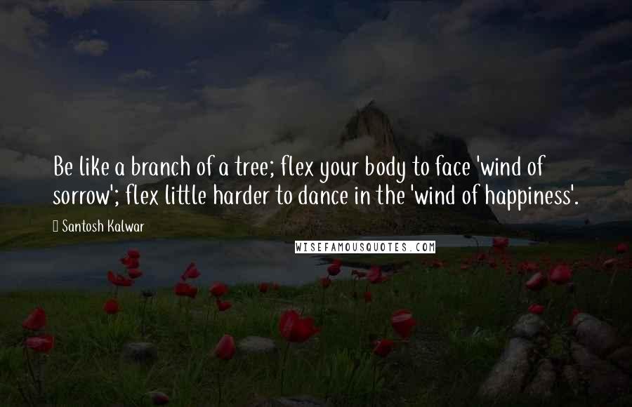 Santosh Kalwar Quotes: Be like a branch of a tree; flex your body to face 'wind of sorrow'; flex little harder to dance in the 'wind of happiness'.