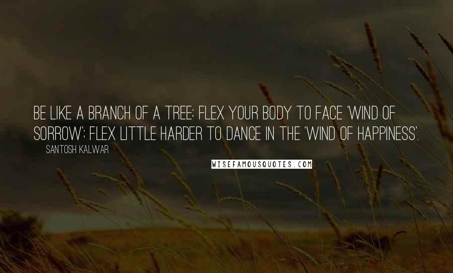 Santosh Kalwar Quotes: Be like a branch of a tree; flex your body to face 'wind of sorrow'; flex little harder to dance in the 'wind of happiness'.