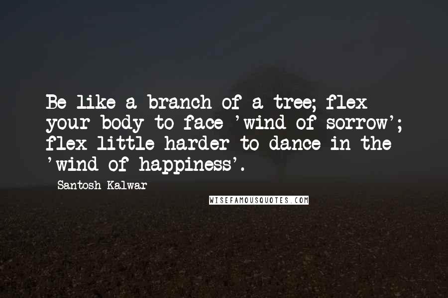 Santosh Kalwar Quotes: Be like a branch of a tree; flex your body to face 'wind of sorrow'; flex little harder to dance in the 'wind of happiness'.