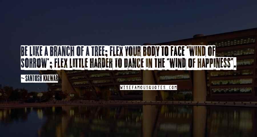 Santosh Kalwar Quotes: Be like a branch of a tree; flex your body to face 'wind of sorrow'; flex little harder to dance in the 'wind of happiness'.