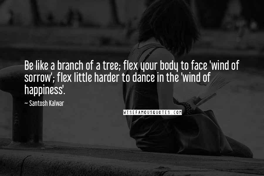 Santosh Kalwar Quotes: Be like a branch of a tree; flex your body to face 'wind of sorrow'; flex little harder to dance in the 'wind of happiness'.