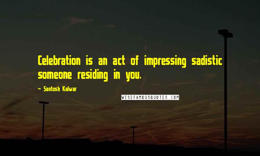 Santosh Kalwar Quotes: Celebration is an act of impressing sadistic someone residing in you.