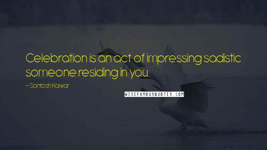 Santosh Kalwar Quotes: Celebration is an act of impressing sadistic someone residing in you.