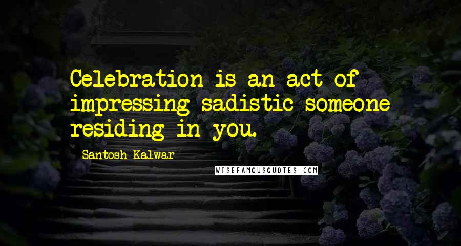 Santosh Kalwar Quotes: Celebration is an act of impressing sadistic someone residing in you.