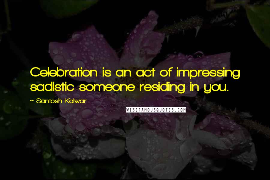 Santosh Kalwar Quotes: Celebration is an act of impressing sadistic someone residing in you.