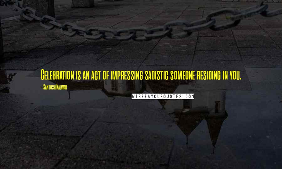 Santosh Kalwar Quotes: Celebration is an act of impressing sadistic someone residing in you.