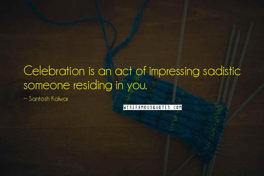 Santosh Kalwar Quotes: Celebration is an act of impressing sadistic someone residing in you.