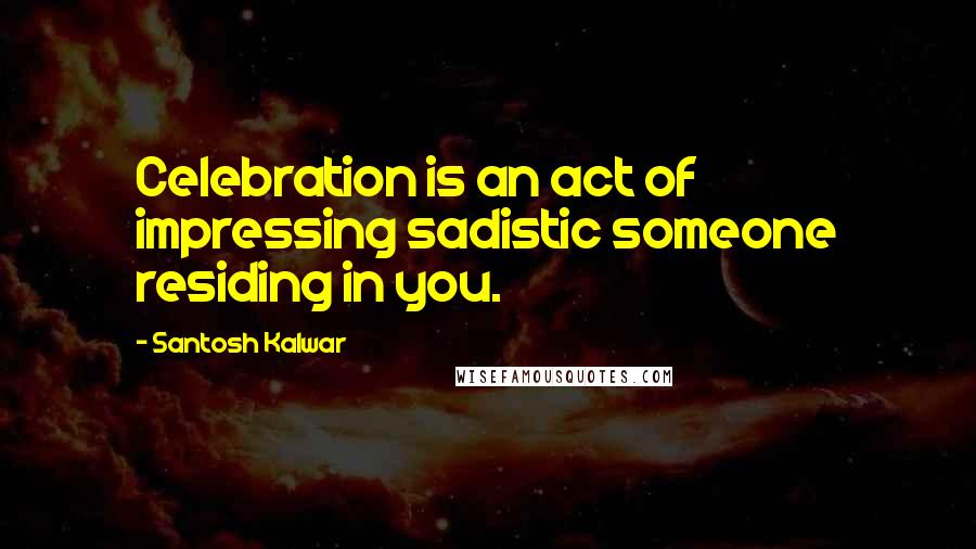 Santosh Kalwar Quotes: Celebration is an act of impressing sadistic someone residing in you.