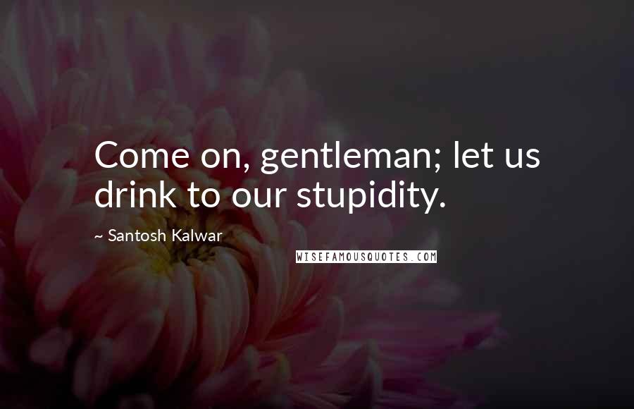 Santosh Kalwar Quotes: Come on, gentleman; let us drink to our stupidity.