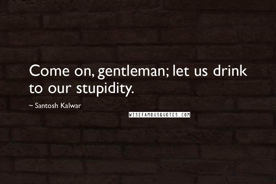 Santosh Kalwar Quotes: Come on, gentleman; let us drink to our stupidity.