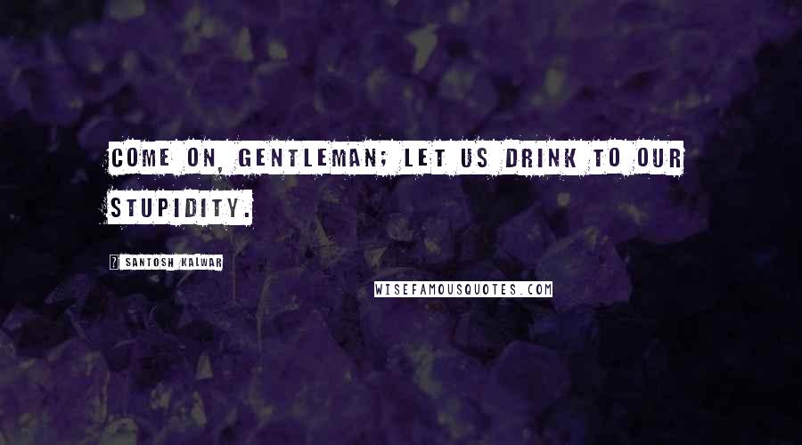 Santosh Kalwar Quotes: Come on, gentleman; let us drink to our stupidity.