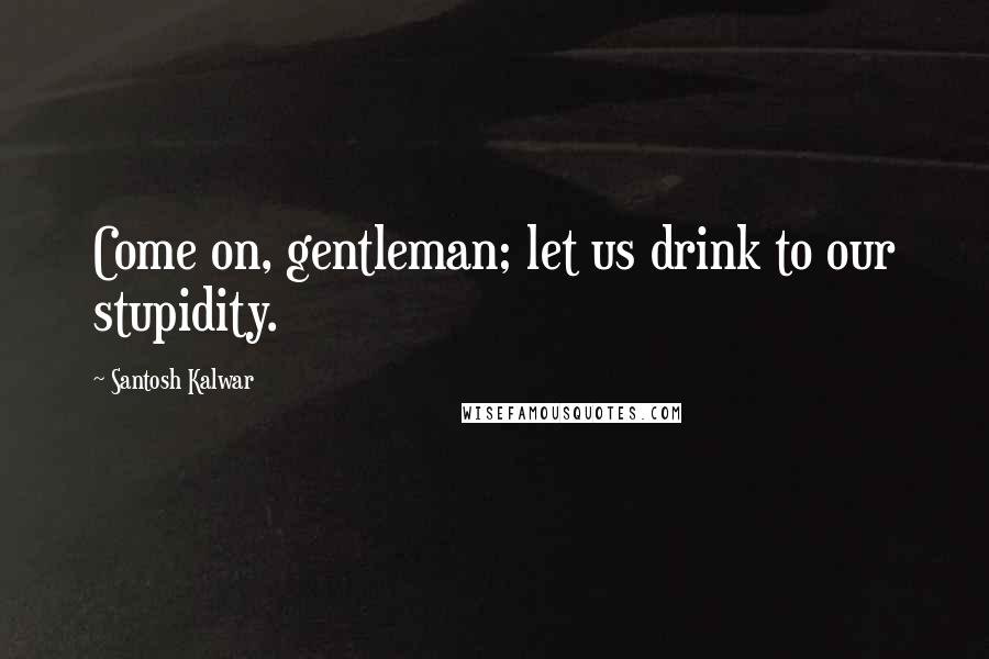 Santosh Kalwar Quotes: Come on, gentleman; let us drink to our stupidity.