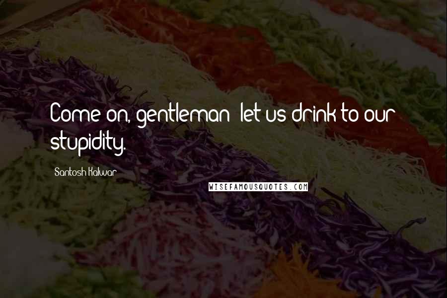 Santosh Kalwar Quotes: Come on, gentleman; let us drink to our stupidity.