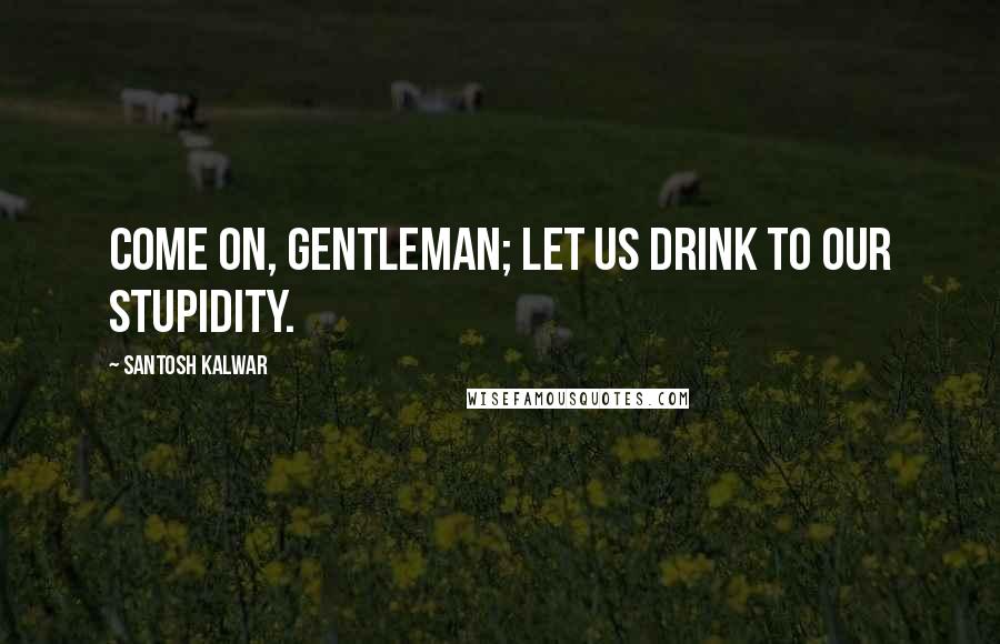 Santosh Kalwar Quotes: Come on, gentleman; let us drink to our stupidity.