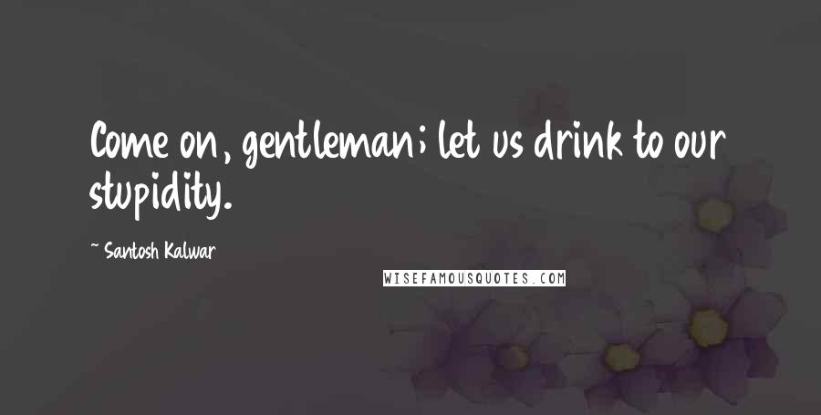 Santosh Kalwar Quotes: Come on, gentleman; let us drink to our stupidity.