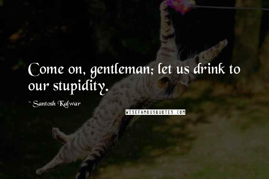 Santosh Kalwar Quotes: Come on, gentleman; let us drink to our stupidity.