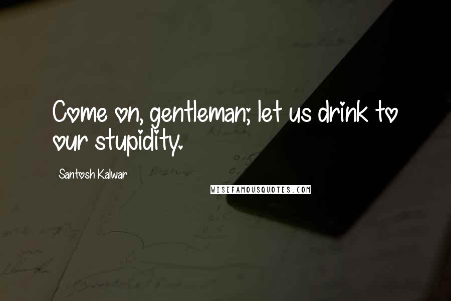 Santosh Kalwar Quotes: Come on, gentleman; let us drink to our stupidity.